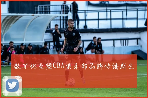 数字化重塑CBA俱乐部品牌传播新生态