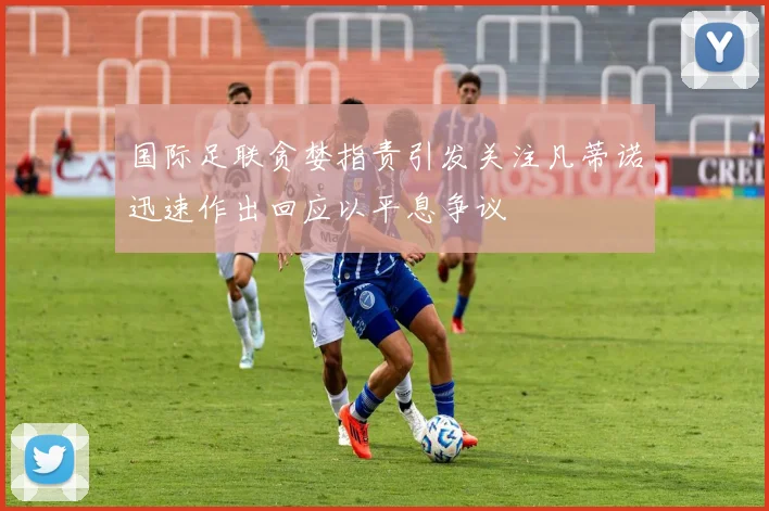 国际足联贪婪指责引发关注凡蒂诺迅速作出回应以平息争议