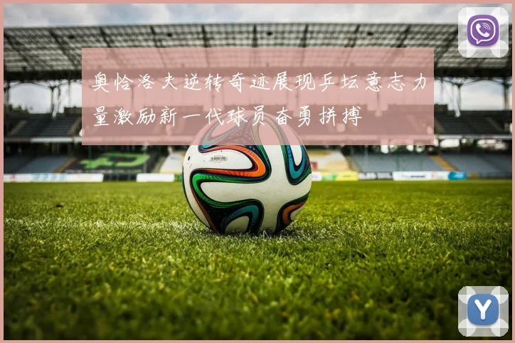 奥恰洛夫逆转奇迹展现乒坛意志力量激励新一代球员奋勇拼搏