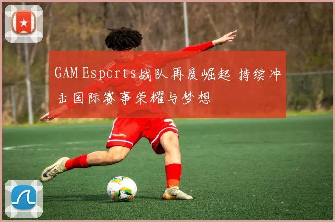 GAM Esports战队再度崛起 持续冲击国际赛事荣耀与梦想