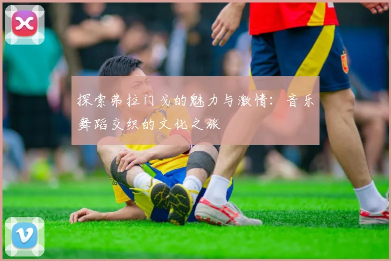 探索弗拉门戈的魅力与激情：音乐舞蹈交织的文化之旅