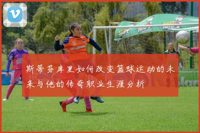 斯蒂芬库里如何改变篮球运动的未来与他的传奇职业生涯分析