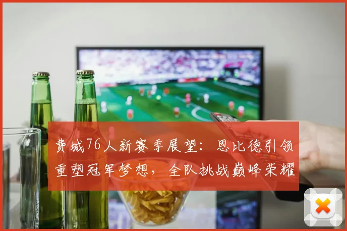费城76人新赛季展望：恩比德引领重塑冠军梦想，全队挑战巅峰荣耀