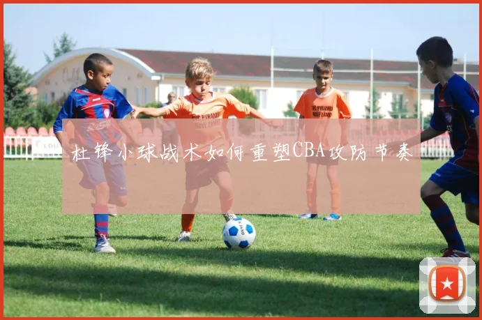 杜锋小球战术如何重塑CBA攻防节奏