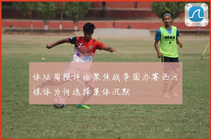体坛周报评论聚焦战争国办赛西方媒体为何选择集体沉默