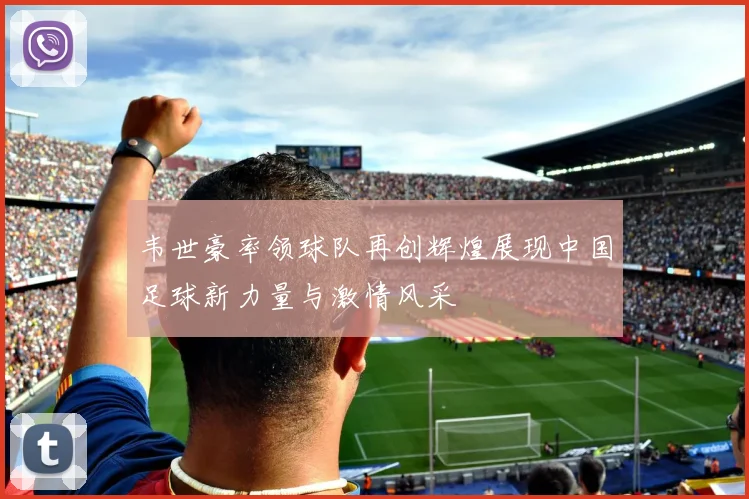 韦世豪率领球队再创辉煌展现中国足球新力量与激情风采