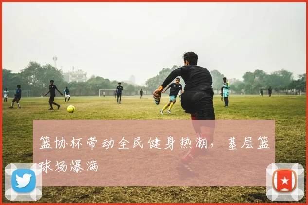 篮协杯带动全民健身热潮，基层篮球场爆满