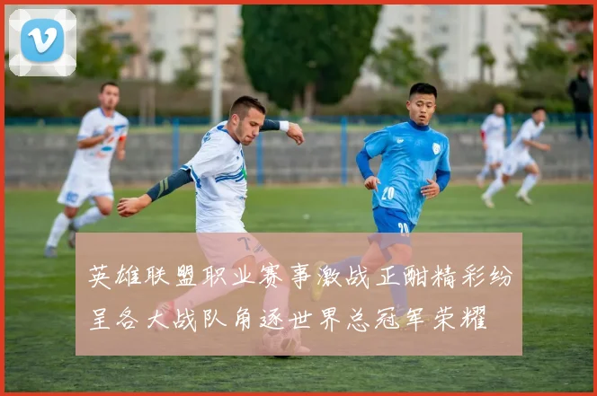 英雄联盟职业赛事激战正酣精彩纷呈各大战队角逐世界总冠军荣耀